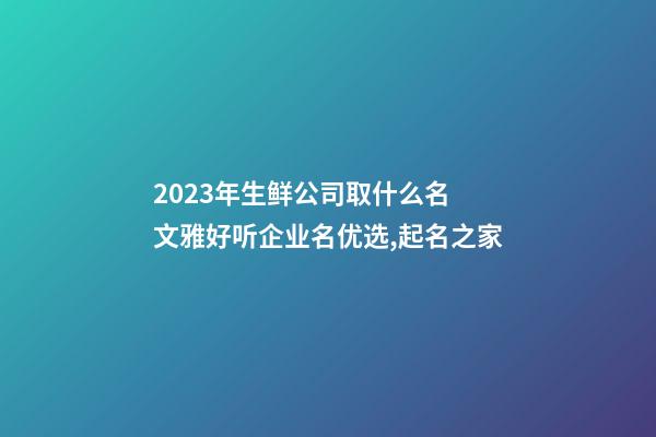 2023年生鲜公司取什么名 文雅好听企业名优选,起名之家-第1张-公司起名-玄机派